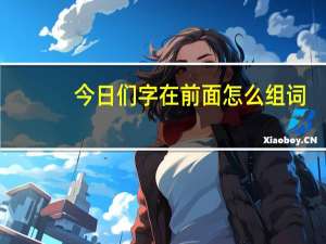 今日们字在前面怎么组词（“们”字在前面怎么组词）