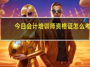 今日会计培训师资格证怎么考（会计从业资格证考什么是不是参加一个培训班比较好）