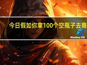 今日假如你拿100个空瓶子去商店（假如你拿10个空瓶子去商店）