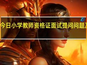 今日小学教师资格证面试提问问题及答案（中小学教师资格证面试一共问几个问题）
