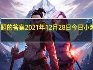 今日小鸡庄园答题的答案2021年12月28日 今日小鸡庄园答题的答案最新