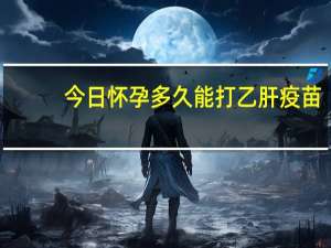 今日怀孕多久能打乙肝疫苗（怀孕多久能打掉）