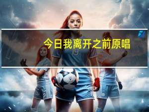 今日我离开之前原唱（别在我离开之前离开的原唱是）