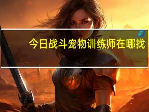 今日战斗宠物训练师在哪找（战斗宠物训练师在哪）