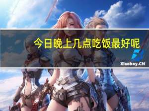 今日晚上几点吃饭最好呢（晚上几点吃饭最好）
