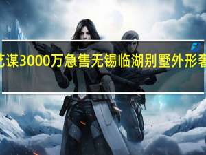 今日最新更新内容 张艺谋3000万急售无锡临湖别墅 外形奢华大气光装修就花了500万
