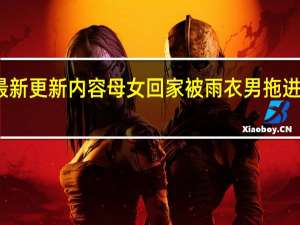 今日最新更新内容 母女回家被雨衣男拖进房警方回应：事发地还在核实调查