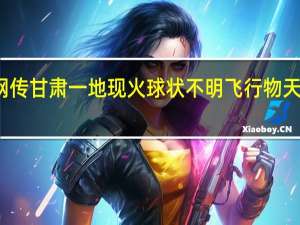 今日最新更新内容 网传甘肃一地现火球状不明飞行物 天外神秘来客是陨石坠落吗