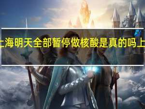 今日最新消息更新 上海明天全部暂停做核酸是真的吗 上海预计全面解封清零日期