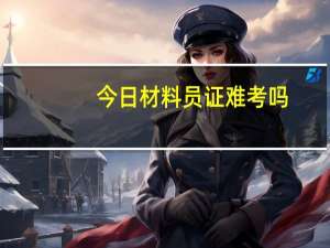 今日材料员证难考吗（材料员证有用么）