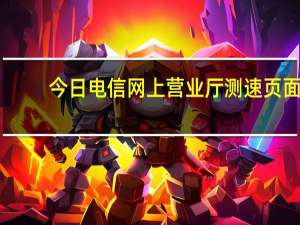 今日电信网上营业厅测速页面（中国电信宽带如何在网上营业厅测速）