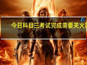 今日科目三考试完成需要关火吗（科目三考试完整流程）