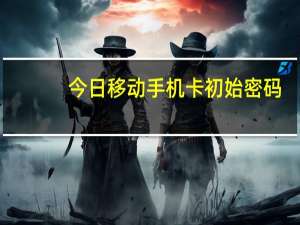 今日移动手机卡初始密码（移动手机卡初始密码）
