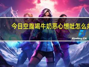 今日空腹喝牛奶恶心想吐怎么办（空腹想吐恶心怎么回事）