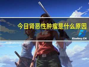 今日肾恶性肿瘤是什么原因（肾恶性肿瘤是什么）