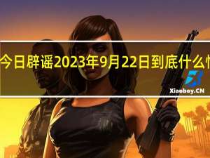 今日辟谣 2023年9月22日 到底什么情况嘞