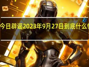 今日辟谣 2023年9月27日 到底什么情况嘞