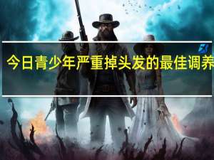 今日青少年严重掉头发的最佳调养大全（青少年掉头发是什么原因引起的）