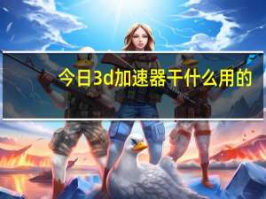 今日3d加速器干什么用的（手机的3D加速什么意思）