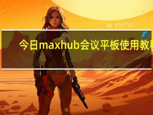 今日maxhub会议平板使用教程（MAXHUB会议平板的使用教程）