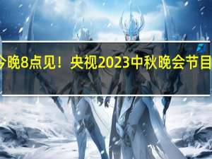 今晚8点见！央视2023中秋晚会节目单发布：海内外同步直播