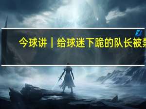 今球讲｜给球迷下跪的队长被禁，他赢球也收人钱，是欠薪惹的祸吗 球员发声辩解