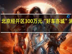 今起开领！北京经开区300万元“好车亦城”消费券让假期更嗨