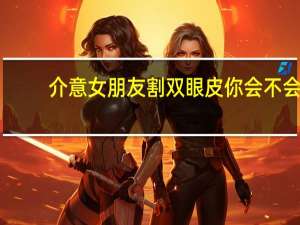 介意女朋友割双眼皮 你会不会介意你的女朋友去做双眼皮