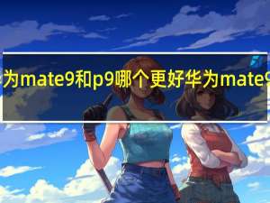 介绍一下华为mate9和p9哪个更好 华为mate9和p9有什么区别？