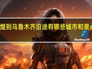 从敦煌到乌鲁木齐沿途有哪些城市和景点可以游玩