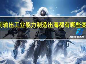 从输出产品到输出工业能力制造出海都有哪些变化 到底什么情况嘞