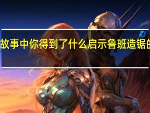 从鲁班造锯的故事中你得到了什么启示 鲁班造锯的故事得到什么启示