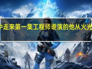 他从火光中走来第一集工程师谁演的 他从火光中走来经典语录