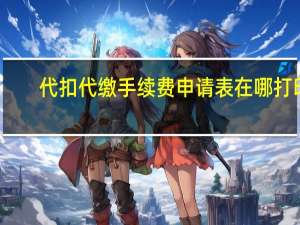 代扣代缴手续费申请表在哪打印（代扣代缴手续费申请表）