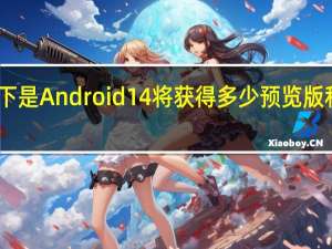 以下是Android 14将获得多少预览版和测试版