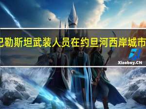 以军与巴勒斯坦武装人员在约旦河西岸城市接连爆发冲突