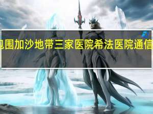 以军包围加沙地带三家医院希法医院通信网络被切断