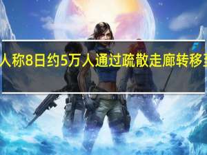 以军发言人称8日约5万人通过疏散走廊转移至加沙地带南部
