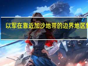 以军在靠近加沙地带的边界地区集结