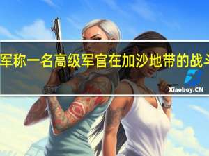 以军称一名高级军官在加沙地带的战斗中丧生
