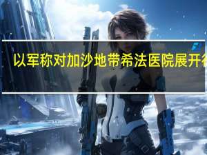 以军称对加沙地带希法医院展开行动
