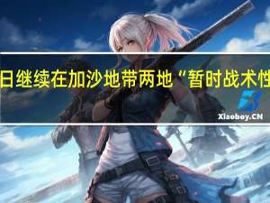 以军称14日继续在加沙地带两地“暂时战术性停止军事活动”