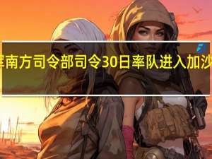 以国防军南方司令部司令30日率队进入加沙地带评估局势