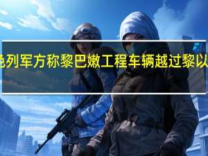 以色列军方称黎巴嫩工程车辆越过黎以临时边界