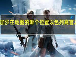 以色列和加沙在地图的哪个位置 以色列高官之子在加沙身亡