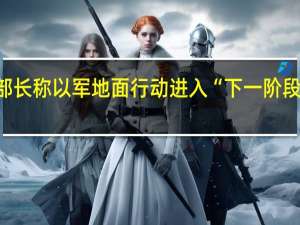 以色列国防部长称以军地面行动进入“下一阶段” 到底什么情况嘞