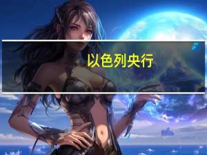 以色列央行：不计划增加对以色列新谢克尔的支持计划并且目前不考虑紧急加息
