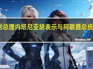 以色列总理内塔尼亚胡表示与阿联酋总统进行了通话