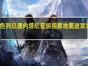 以色列总理内塔尼亚胡视察地面进攻准备工作