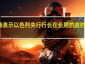 以色列财政部长斯莫特里赫表示以色列央行行长在长期的战时状态中的工作将大幅超越其职责